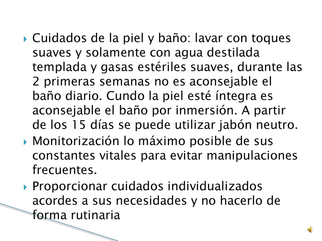 Cuidados de la piel y baño: lavar con toques suaves y solamente con agua destilada templada y gasas estériles suaves, durante las 2 primeras semanas no es aconsejable el baño diario. Cundo la piel esté íntegra es aconsejable el baño por inmersión. A partir de los 15 días se puede utilizar jabón neutro.
