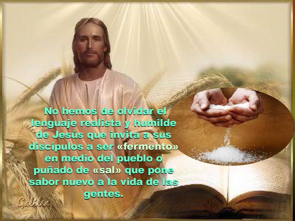 No hemos de olvidar el lenguaje realista y humilde de Jesús que invita a sus discípulos a ser «fermento» en medio del pueblo o puñado de «sal» que pone sabor nuevo a la vida de las gentes.