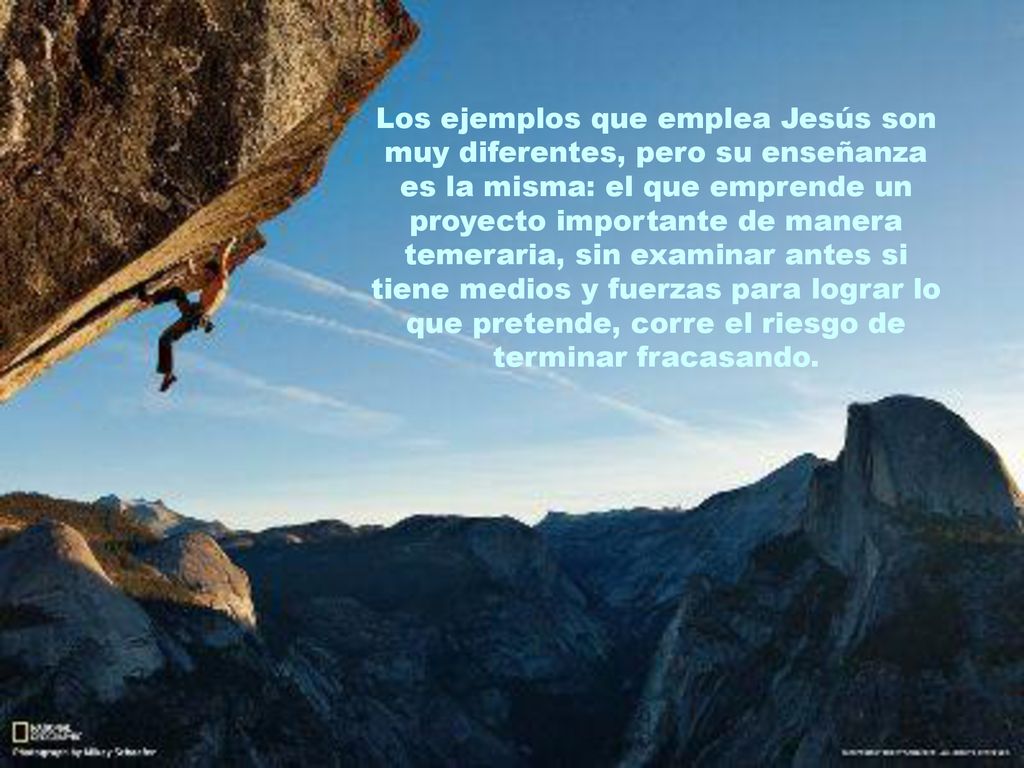 Los ejemplos que emplea Jesús son muy diferentes, pero su enseñanza es la misma: el que emprende un proyecto importante de manera temeraria, sin examinar antes si tiene medios y fuerzas para lograr lo que pretende, corre el riesgo de terminar fracasando.