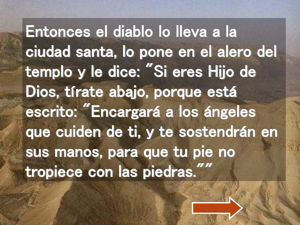 Entonces el diablo lo lleva a la ciudad santa, lo pone en el alero del templo y le dice: Si eres Hijo de Dios, tírate abajo, porque está escrito: Encargará a los ángeles que cuiden de ti, y te sostendrán en sus manos, para que tu pie no tropiece con las piedras.