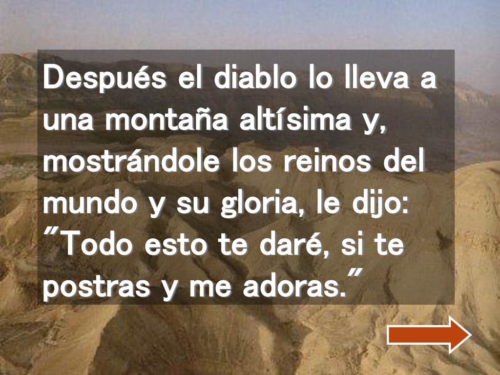 Después el diablo lo lleva a una montaña altísima y, mostrándole los reinos del mundo y su gloria, le dijo: Todo esto te daré, si te postras y me adoras.