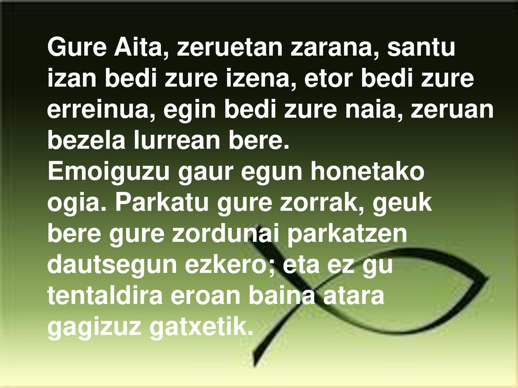 Gure Aita, zeruetan zarana, santu izan bedi zure izena, etor bedi zure erreinua, egin bedi zure naia, zeruan bezela lurrean bere.