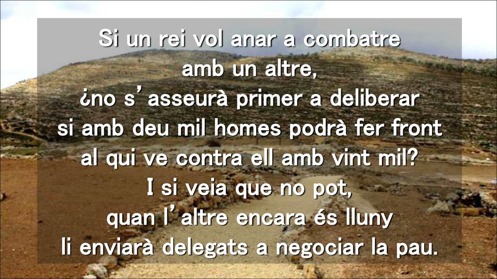 Si un rei vol anar a combatre amb un altre, ¿no s’asseurà primer a deliberar si amb deu mil homes podrà fer front al qui ve contra ell amb vint mil.