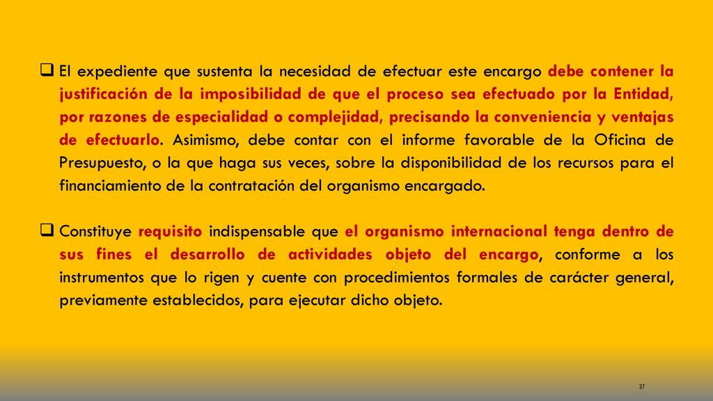 El expediente que sustenta la necesidad de efectuar este encargo debe contener la justificación de la imposibilidad de que el proceso sea efectuado por la Entidad, por razones de especialidad o complejidad, precisando la conveniencia y ventajas de efectuarlo. Asimismo, debe contar con el informe favorable de la Oficina de Presupuesto, o la que haga sus veces, sobre la disponibilidad de los recursos para el financiamiento de la contratación del organismo encargado.