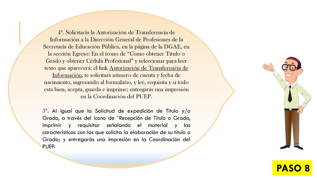 4º. Solicitarás la Autorización de Transferencia de Información a la Dirección General de Profesiones de la Secretaría de Educación Pública, en la página de la DGAE, en la sección Egreso: En el ícono de Como obtener Título o Grado y obtener Cédula Profesional y seleccionar para leer texto que aparecerá; el link Autorización de Transferencia de Información, te solicitará número de cuenta y fecha de nacimiento, ingresando al formulario, y lee, requisita y si todo esta bien, acepta, guarda e imprime; entregarás una impresión en la Coordinación del PUEP.