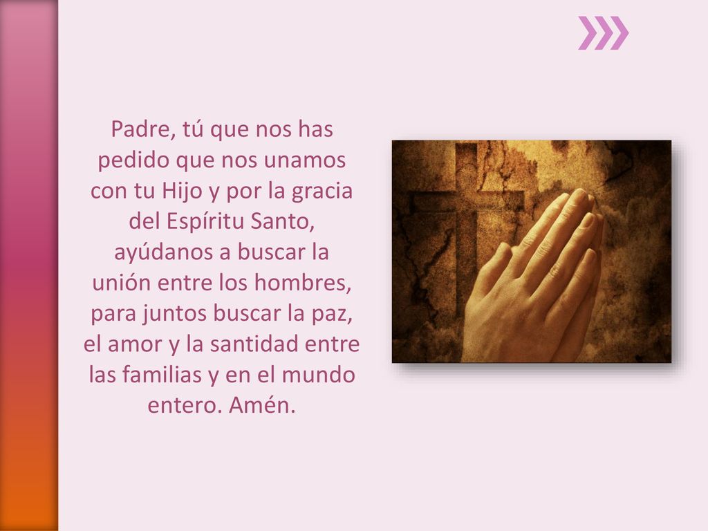 Padre, tú que nos has pedido que nos unamos con tu Hijo y por la gracia del Espíritu Santo, ayúdanos a buscar la unión entre los hombres, para juntos buscar la paz, el amor y la santidad entre las familias y en el mundo entero. Amén.