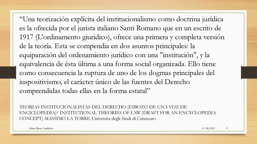 Una teorización explícita del institucionalismo como doctrina jurídica es la ofrecida por el jurista italiano Santi Romano que en un escrito de 1917 (L ordinamento giuridico), ofrece una primera y completa versión de la teoría. Esta se compendia en dos asuntos principales: la equiparación del ordenamiento jurídico con una institución , y la equivalencia de ésta última a una forma social organizada. Ello tiene como consecuencia la ruptura de uno de los dogmas principales del iuspositivismo, el carácter único de las fuentes del Derecho comprendidas todas ellas en la forma estatal