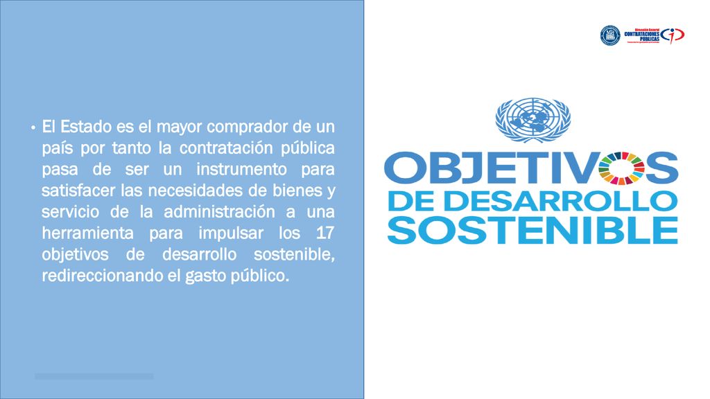 El Estado es el mayor comprador de un país por tanto la contratación pública pasa de ser un instrumento para satisfacer las necesidades de bienes y servicio de la administración a una herramienta para impulsar los 17 objetivos de desarrollo sostenible, redireccionando el gasto público.
