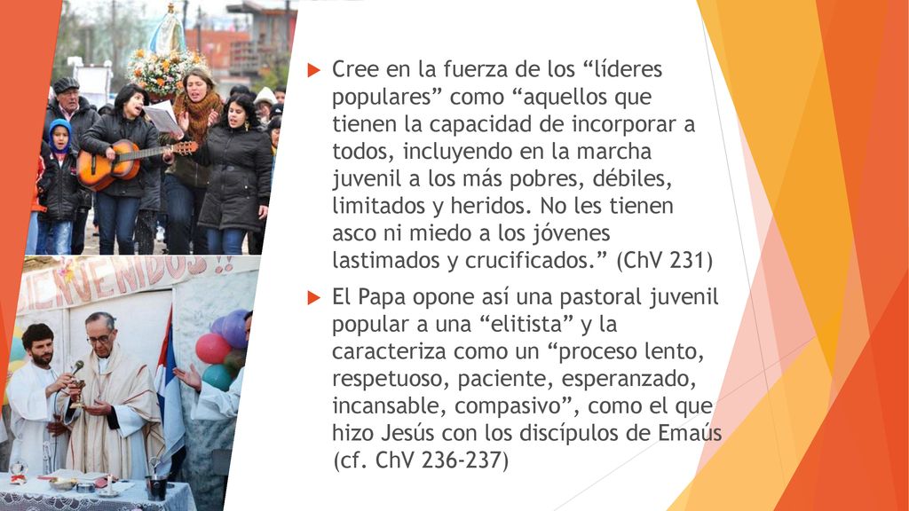 Cree en la fuerza de los líderes populares como aquellos que tienen la capacidad de incorporar a todos, incluyendo en la marcha juvenil a los más pobres, débiles, limitados y heridos. No les tienen asco ni miedo a los jóvenes lastimados y crucificados. (ChV 231)
