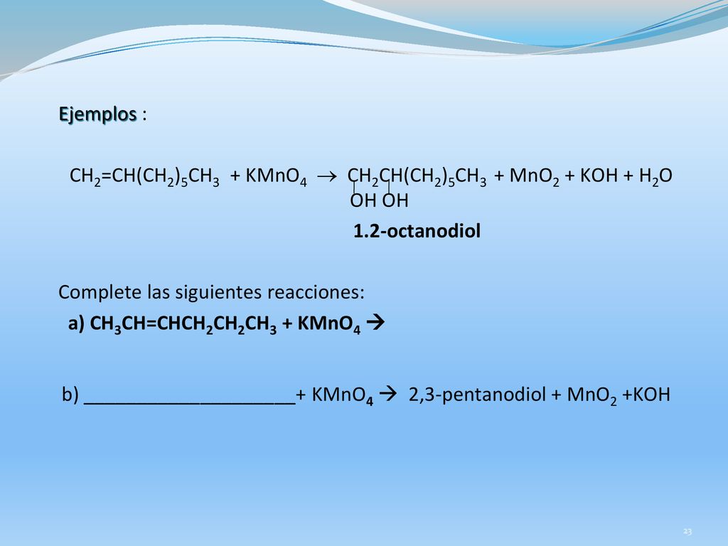 Ejemplos : CH2=CH(CH2)5CH3 + KMnO4  CH2CH(CH2)5CH3 + MnO2 + KOH + H2O OH OH 1.2-octanodiol Complete las siguientes reacciones: a) CH3CH=CHCH2CH2CH3 + KMnO4  b) ____________________+ KMnO4  2,3-pentanodiol + MnO2 +KOH