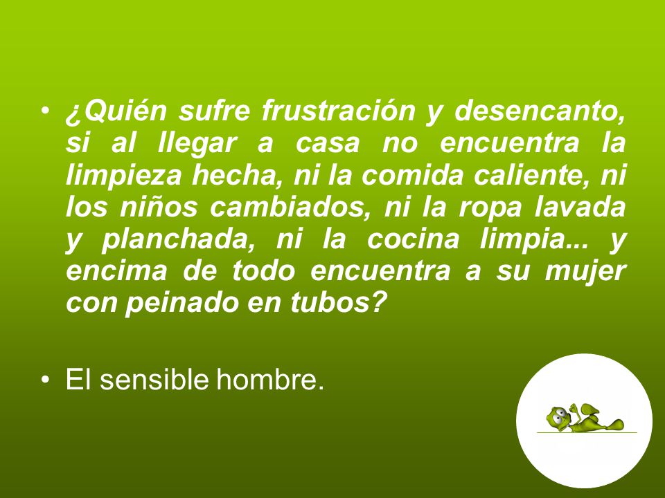 ¿Quién sufre frustración y desencanto, si al llegar a casa no encuentra la limpieza hecha, ni la comida caliente, ni los niños cambiados, ni la ropa lavada y planchada, ni la cocina limpia... y encima de todo encuentra a su mujer con peinado en tubos