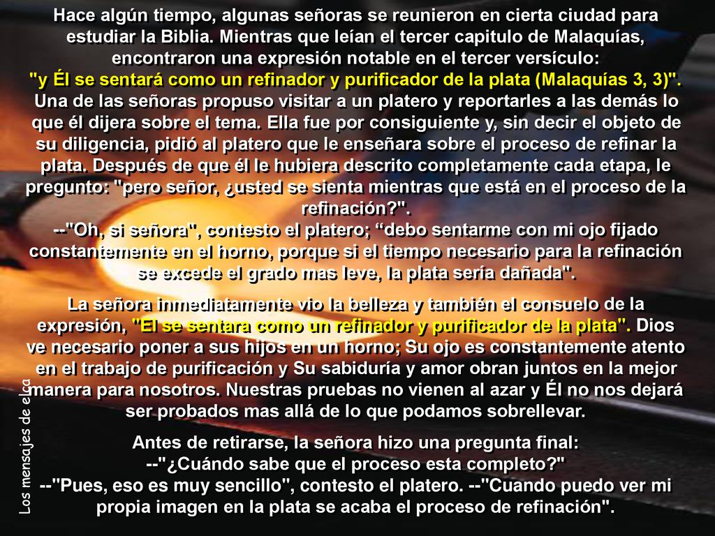Hace algún tiempo, algunas señoras se reunieron en cierta ciudad para estudiar la Biblia. Mientras que leían el tercer capitulo de Malaquías, encontraron una expresión notable en el tercer versículo: y Él se sentará como un refinador y purificador de la plata (Malaquías 3, 3) . Una de las señoras propuso visitar a un platero y reportarles a las demás lo que él dijera sobre el tema. Ella fue por consiguiente y, sin decir el objeto de su diligencia, pidió al platero que le enseñara sobre el proceso de refinar la plata. Después de que él le hubiera descrito completamente cada etapa, le pregunto: pero señor, ¿usted se sienta mientras que está en el proceso de la refinación . -- Oh, si señora , contesto el platero; debo sentarme con mi ojo fijado constantemente en el horno, porque si el tiempo necesario para la refinación se excede el grado mas leve, la plata sería dañada .