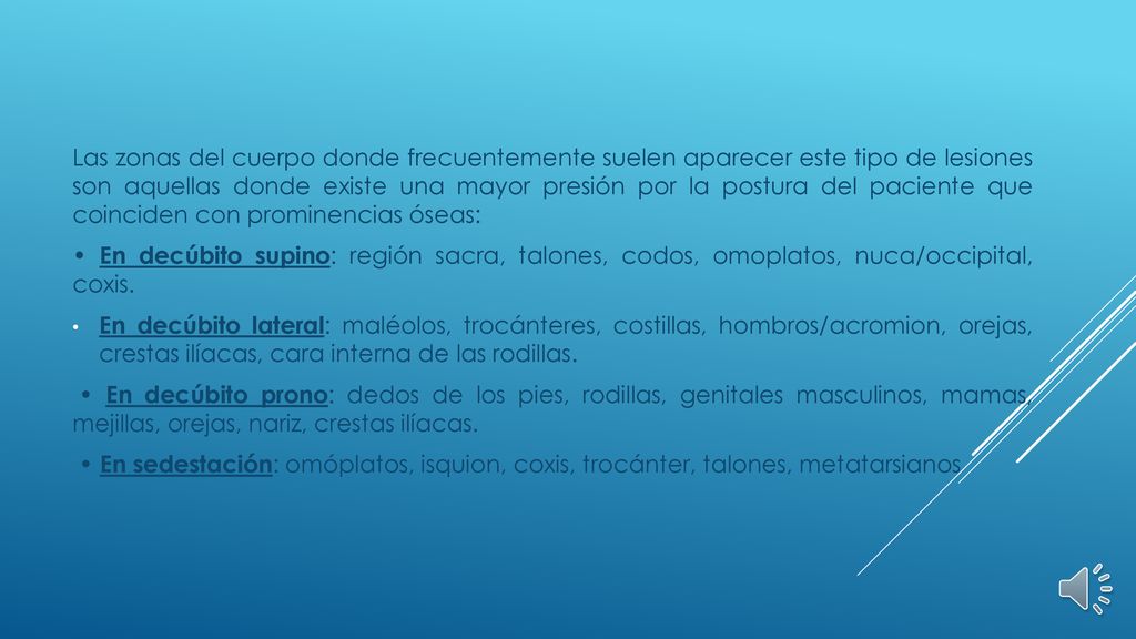 Las zonas del cuerpo donde frecuentemente suelen aparecer este tipo de lesiones son aquellas donde existe una mayor presión por la postura del paciente que coinciden con prominencias óseas: