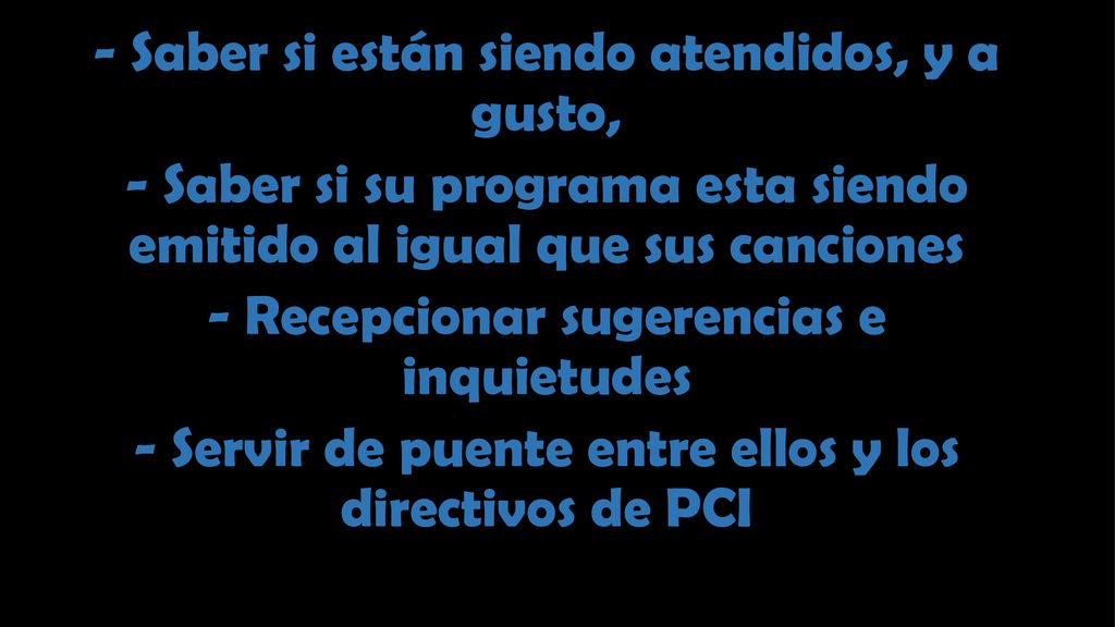 - Saber si están siendo atendidos, y a gusto, - Saber si su programa esta siendo emitido al igual que sus canciones - Recepcionar sugerencias e inquietudes - Servir de puente entre ellos y los directivos de PCI
