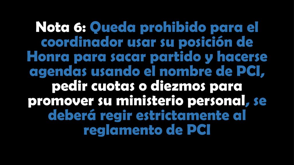 Nota 6: Queda prohibido para el coordinador usar su posición de Honra para sacar partido y hacerse agendas usando el nombre de PCI, pedir cuotas o diezmos para promover su ministerio personal, se deberá regir estrictamente al reglamento de PCI