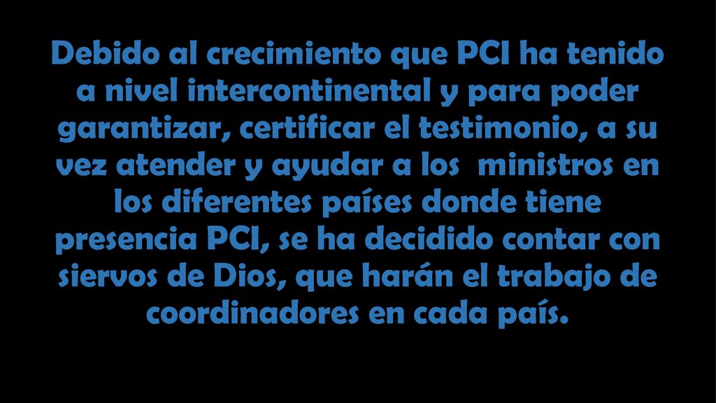 Debido al crecimiento que PCI ha tenido a nivel intercontinental y para poder garantizar, certificar el testimonio, a su vez atender y ayudar a los ministros en los diferentes países donde tiene presencia PCI, se ha decidido contar con siervos de Dios, que harán el trabajo de coordinadores en cada país.