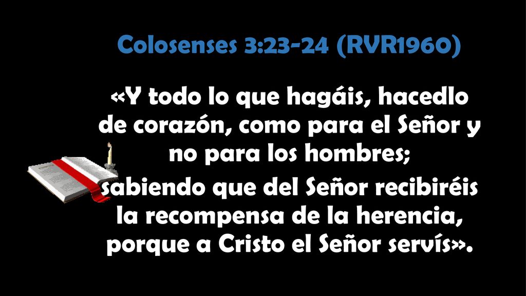 Colosenses 3:23-24 (RVR1960) «Y todo lo que hagáis, hacedlo de corazón, como para el Señor y no para los hombres; sabiendo que del Señor recibiréis la recompensa de la herencia, porque a Cristo el Señor servís».