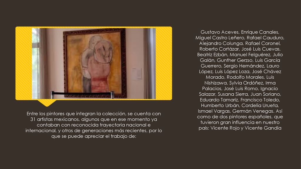 Gustavo Aceves, Enrique Canales, Miguel Castro Leñero, Rafael Cauduro, Alejandro Colunga, Rafael Coronel, Roberto Cortázar, José Luis Cuevas, Beatriz Ezbán, Manuel Felguérez, Julio Galán, Gunther Gerzso, Luis García Guerrero, Sergio Hernández, Lauro López, Luis López Loza, José Chávez Morado, Rodolfo Morales, Luis Nishizawa, Sylvia Ordóñez, Irma Palacios, José Luis Romo, Ignacio Salazar, Susana Sierra, Juan Soriano, Eduardo Tamariz, Francisco Toledo, Humberto Urbán, Cordelia Urueta, Ismael Vargas, Germán Venegas. Así como de dos pintores españoles, que tuvieron gran influencia en nuestro país: Vicente Rojo y Vicente Gandía