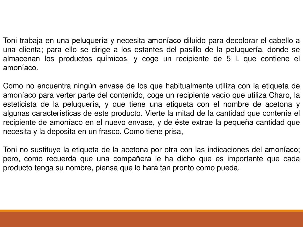 Toni trabaja en una peluquería y necesita amoníaco diluido para decolorar el cabello a una clienta; para ello se dirige a los estantes del pasillo de la peluquería, donde se almacenan los productos químicos, y coge un recipiente de 5 l. que contiene el amoníaco.