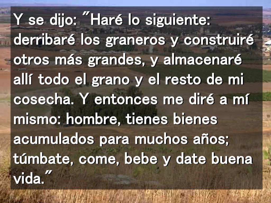 Y se dijo: Haré lo siguiente: derribaré los graneros y construiré otros más grandes, y almacenaré allí todo el grano y el resto de mi cosecha.