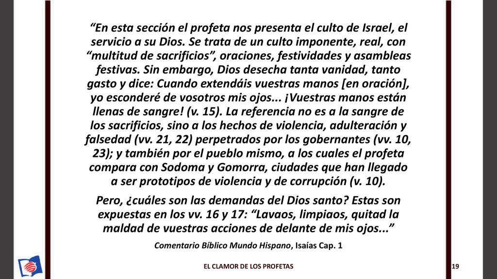 En esta sección el profeta nos presenta el culto de Israel, el servicio a su Dios. Se trata de un culto imponente, real, con multitud de sacrificios , oraciones, festividades y asambleas festivas. Sin embargo, Dios desecha tanta vanidad, tanto gasto y dice: Cuando extendáis vuestras manos [en oración], yo esconderé de vosotros mis ojos... ¡Vuestras manos están llenas de sangre! (v. 15). La referencia no es a la sangre de los sacrificios, sino a los hechos de violencia, adulteración y falsedad (vv. 21, 22) perpetrados por los gobernantes (vv. 10, 23); y también por el pueblo mismo, a los cuales el profeta compara con Sodoma y Gomorra, ciudades que han llegado a ser prototipos de violencia y de corrupción (v. 10).