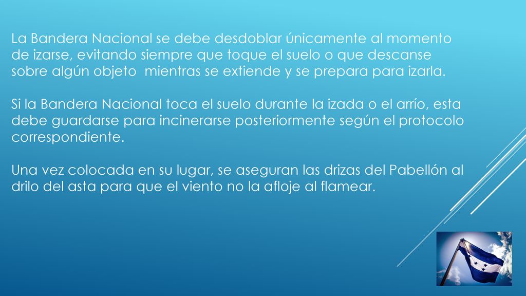 La Bandera Nacional se debe desdoblar únicamente al momento de izarse, evitando siempre que toque el suelo o que descanse sobre algún objeto mientras se extiende y se prepara para izarla.