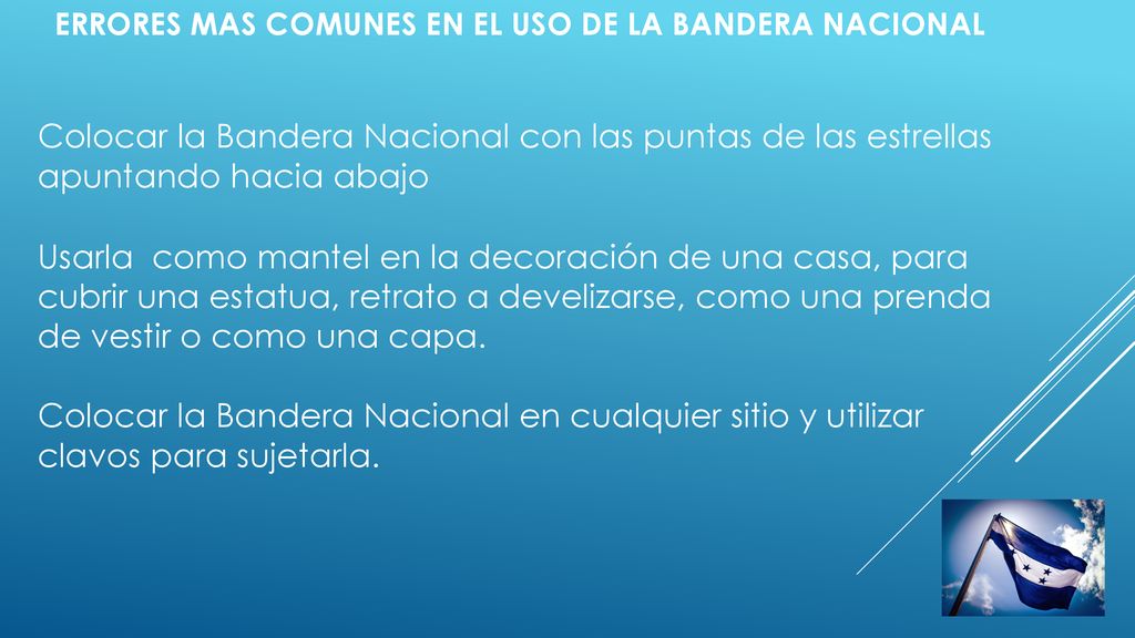 ERRORES MAS COMUNES EN EL USO DE LA BANDERA NACIONAL Colocar la Bandera Nacional con las puntas de las estrellas apuntando hacia abajo Usarla como mantel en la decoración de una casa, para cubrir una estatua, retrato a develizarse, como una prenda de vestir o como una capa.
