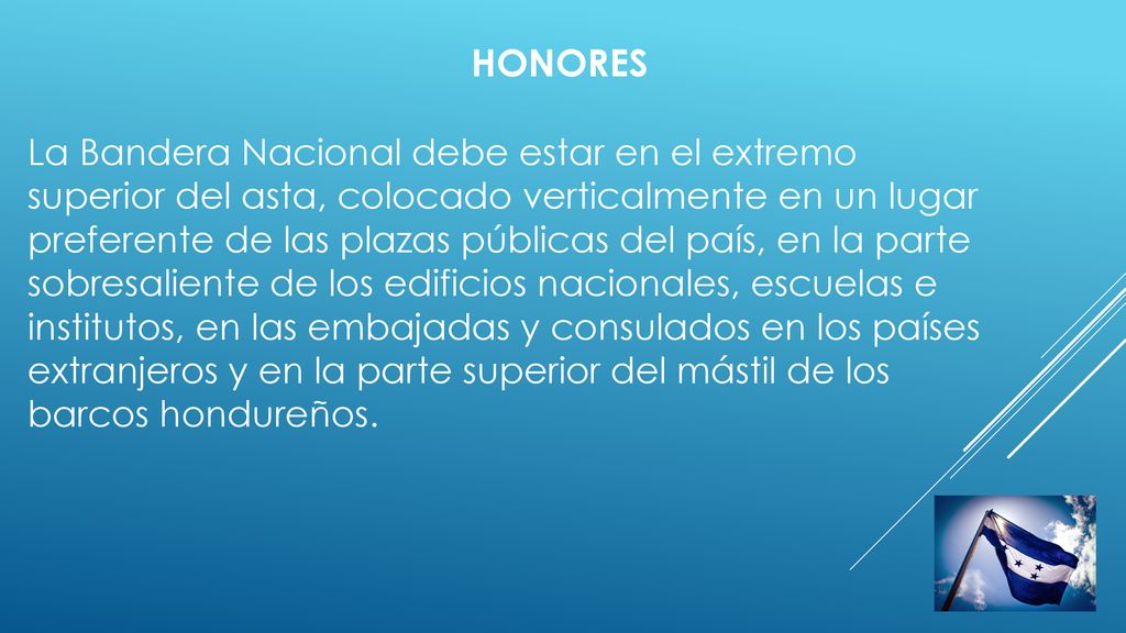 HONORES La Bandera Nacional debe estar en el extremo superior del asta, colocado verticalmente en un lugar preferente de las plazas públicas del país, en la parte sobresaliente de los edificios nacionales, escuelas e institutos, en las embajadas y consulados en los países extranjeros y en la parte superior del mástil de los barcos hondureños.