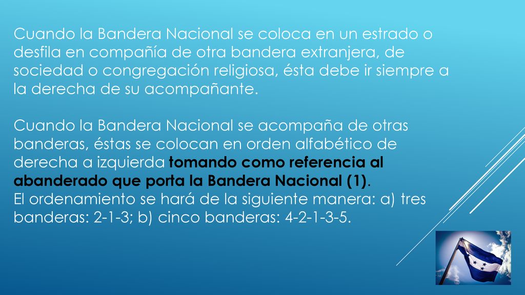 Cuando la Bandera Nacional se coloca en un estrado o desfila en compañía de otra bandera extranjera, de sociedad o congregación religiosa, ésta debe ir siempre a la derecha de su acompañante.