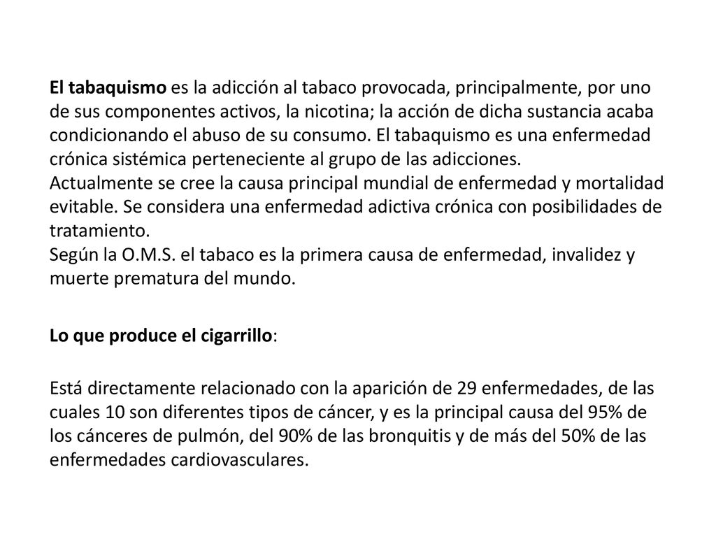 El tabaquismo es la adicción al tabaco provocada, principalmente, por uno de sus componentes activos, la nicotina; la acción de dicha sustancia acaba condicionando el abuso de su consumo. El tabaquismo es una enfermedad crónica sistémica perteneciente al grupo de las adicciones. Actualmente se cree la causa principal mundial de enfermedad y mortalidad evitable. Se considera una enfermedad adictiva crónica con posibilidades de tratamiento. Según la O.M.S. el tabaco es la primera causa de enfermedad, invalidez y muerte prematura del mundo.