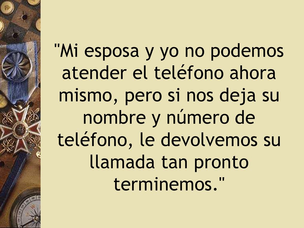 Mi esposa y yo no podemos atender el teléfono ahora mismo, pero si nos deja su nombre y número de teléfono, le devolvemos su llamada tan pronto terminemos.