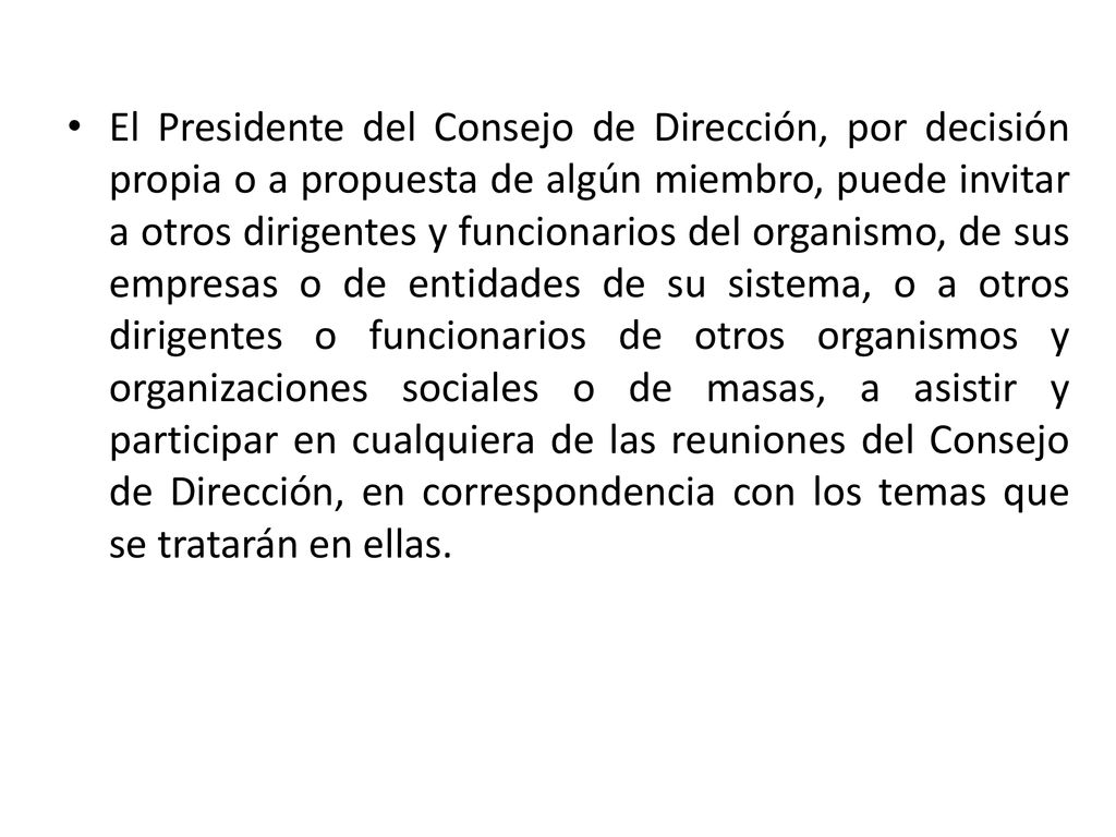 El Presidente del Consejo de Dirección, por decisión propia o a propuesta de algún miembro, puede invitar a otros dirigentes y funcionarios del organismo, de sus empresas o de entidades de su sistema, o a otros dirigentes o funcionarios de otros organismos y organizaciones sociales o de masas, a asistir y participar en cualquiera de las reuniones del Consejo de Dirección, en correspondencia con los temas que se tratarán en ellas.