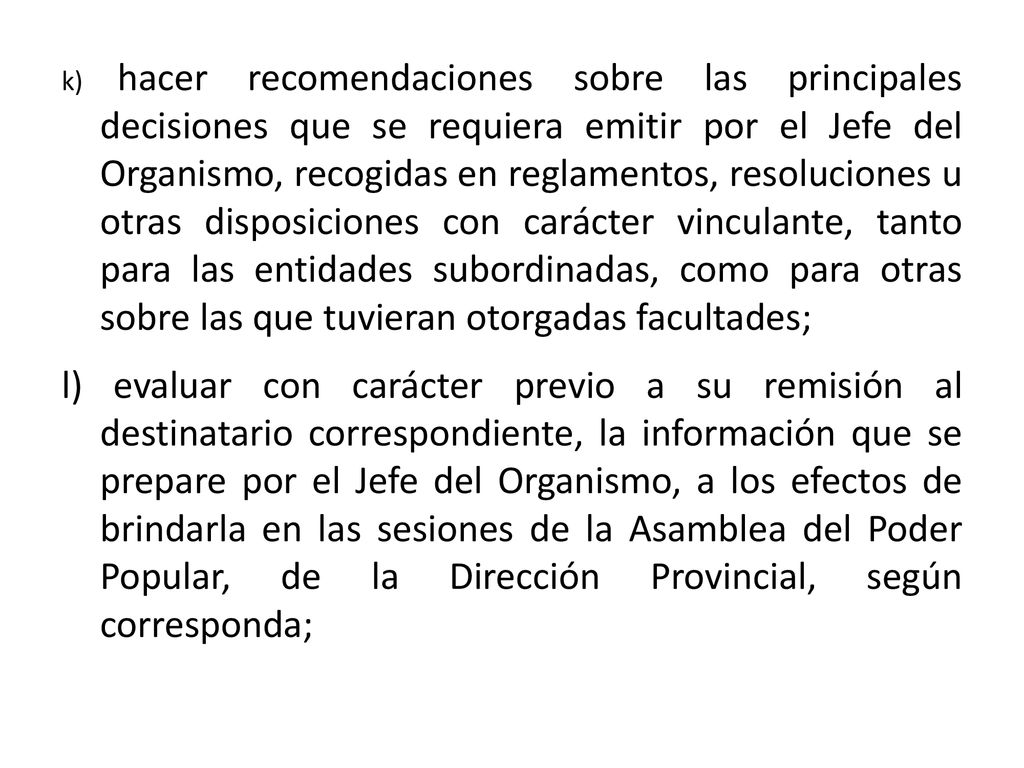 k) hacer recomendaciones sobre las principales decisiones que se requiera emitir por el Jefe del Organismo, recogidas en reglamentos, resoluciones u otras disposiciones con carácter vinculante, tanto para las entidades subordinadas, como para otras sobre las que tuvieran otorgadas facultades;