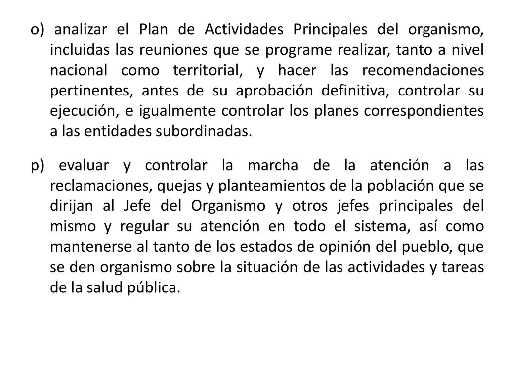 o) analizar el Plan de Actividades Principales del organismo, incluidas las reuniones que se programe realizar, tanto a nivel nacional como territorial, y hacer las recomendaciones pertinentes, antes de su aprobación definitiva, controlar su ejecución, e igualmente controlar los planes correspondientes a las entidades subordinadas.