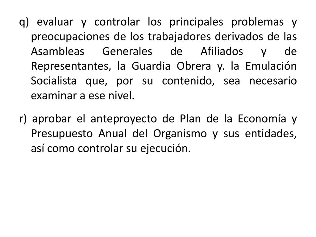 q) evaluar y controlar los principales problemas y preocupaciones de los trabajadores derivados de las Asambleas Generales de Afiliados y de Representantes, la Guardia Obrera y. la Emulación Socialista que, por su contenido, sea necesario examinar a ese nivel.