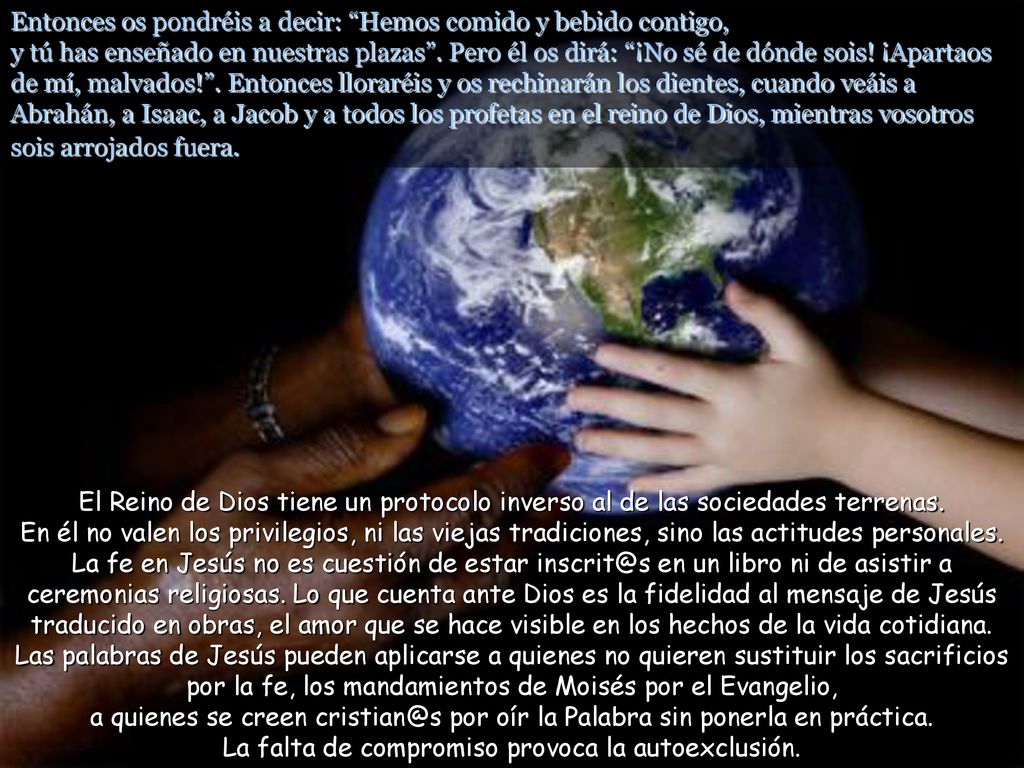 Entonces os pondréis a decir: Hemos comido y bebido contigo, y tú has enseñado en nuestras plazas . Pero él os dirá: ¡No sé de dónde sois! ¡Apartaos de mí, malvados! . Entonces lloraréis y os rechinarán los dientes, cuando veáis a Abrahán, a Isaac, a Jacob y a todos los profetas en el reino de Dios, mientras vosotros sois arrojados fuera.