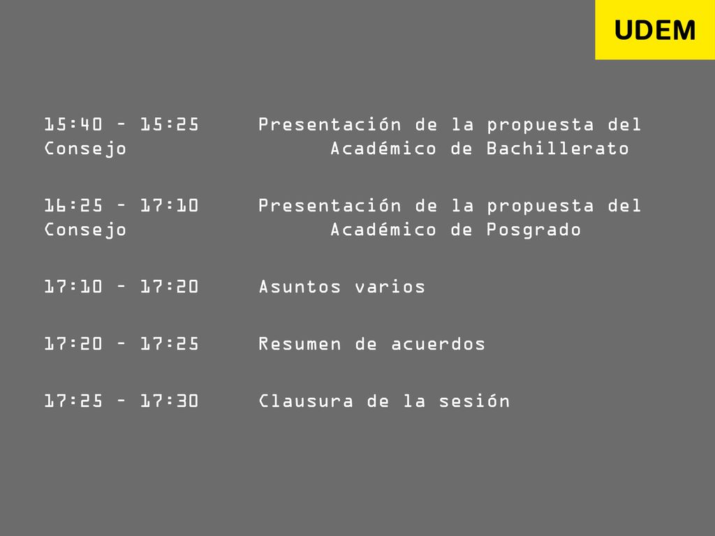 15:40 – 15:25 Presentación de la propuesta del Consejo Académico de Bachillerato 16:25 – 17:10 Presentación de la propuesta del Consejo Académico de Posgrado 17:10 – 17:20 Asuntos varios 17:20 – 17:25 Resumen de acuerdos 17:25 – 17:30 Clausura de la sesión