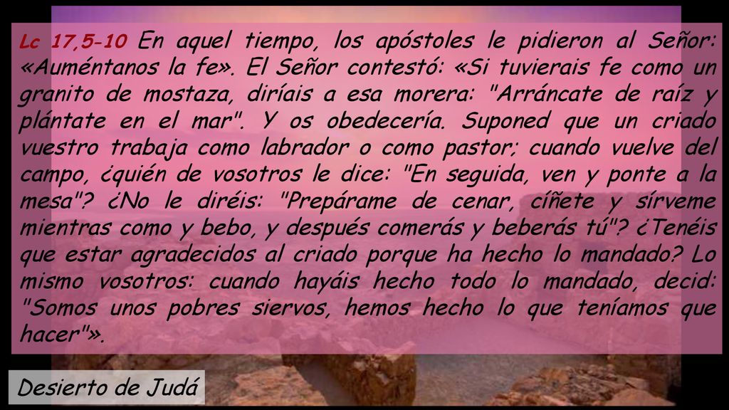 Lc 17,5-10 En aquel tiempo, los apóstoles le pidieron al Señor: «Auméntanos la fe». El Señor contestó: «Si tuvierais fe como un granito de mostaza, diríais a esa morera: Arráncate de raíz y plántate en el mar . Y os obedecería. Suponed que un criado vuestro trabaja como labrador o como pastor; cuando vuelve del campo, ¿quién de vosotros le dice: En seguida, ven y ponte a la mesa ¿No le diréis: Prepárame de cenar, cíñete y sírveme mientras como y bebo, y después comerás y beberás tú ¿Tenéis que estar agradecidos al criado porque ha hecho lo mandado Lo mismo vosotros: cuando hayáis hecho todo lo mandado, decid: Somos unos pobres siervos, hemos hecho lo que teníamos que hacer ».