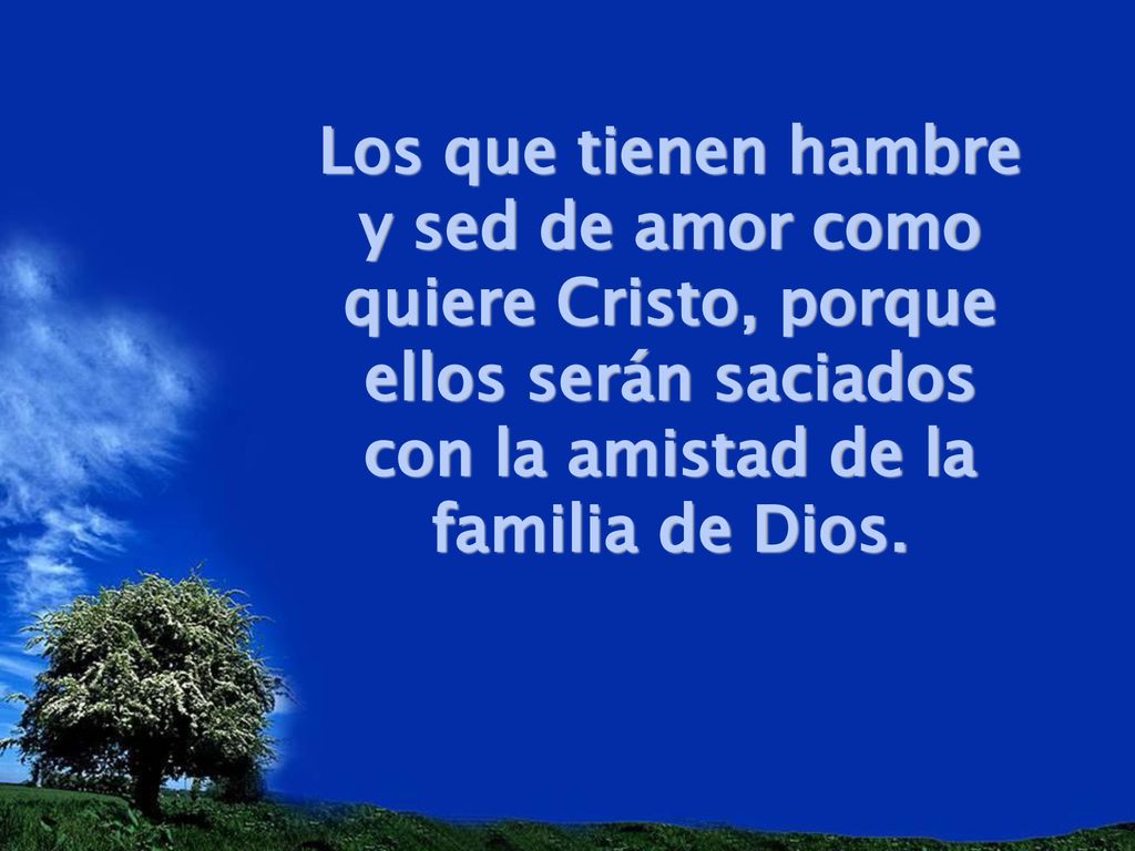 Los que tienen hambre y sed de amor como quiere Cristo, porque ellos serán saciados con la amistad de la familia de Dios.