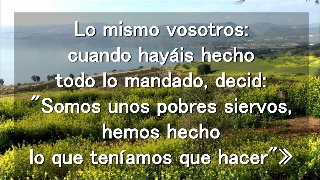 Lo mismo vosotros: cuando hayáis hecho todo lo mandado, decid: Somos unos pobres siervos, hemos hecho lo que teníamos que hacer »