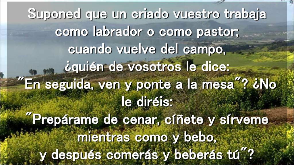 Suponed que un criado vuestro trabaja como labrador o como pastor; cuando vuelve del campo, ¿quién de vosotros le dice: En seguida, ven y ponte a la mesa .
