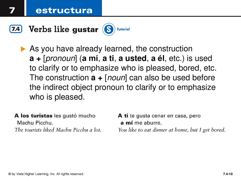 As you have already learned, the construction a + [pronoun] (a mí, a ti, a usted, a él, etc.) is used to clarify or to emphasize who is pleased, bored, etc. The construction a + [noun] can also be used before the indirect object pronoun to clarify or to emphasize who is pleased.