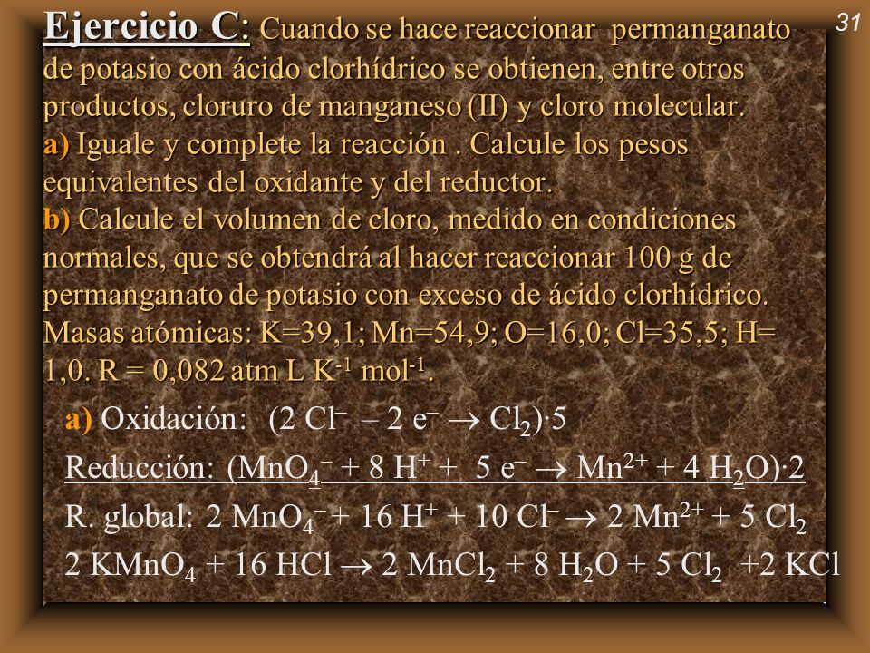 Ejercicio C: Cuando se hace reaccionar permanganato de potasio con ácido clorhídrico se obtienen, entre otros productos, cloruro de manganeso (II) y cloro molecular. a) Iguale y complete la reacción . Calcule los pesos equivalentes del oxidante y del reductor. b) Calcule el volumen de cloro, medido en condiciones normales, que se obtendrá al hacer reaccionar 100 g de permanganato de potasio con exceso de ácido clorhídrico. Masas atómicas: K=39,1; Mn=54,9; O=16,0; Cl=35,5; H= 1,0. R = 0,082 atm L K-1 mol-1.
