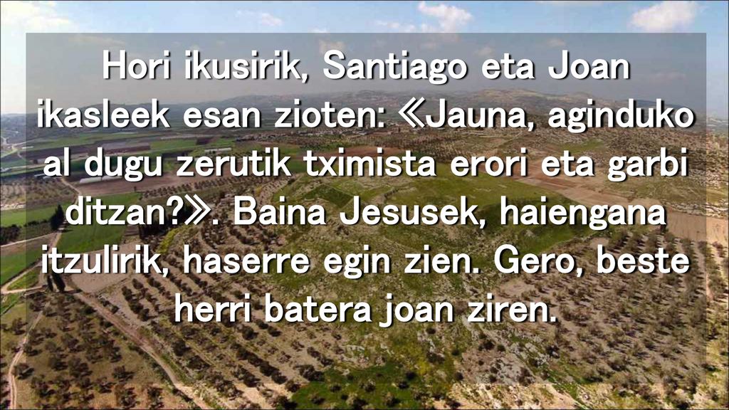 Hori ikusirik, Santiago eta Joan ikasleek esan zioten: «Jauna, aginduko al dugu zerutik tximista erori eta garbi ditzan ».