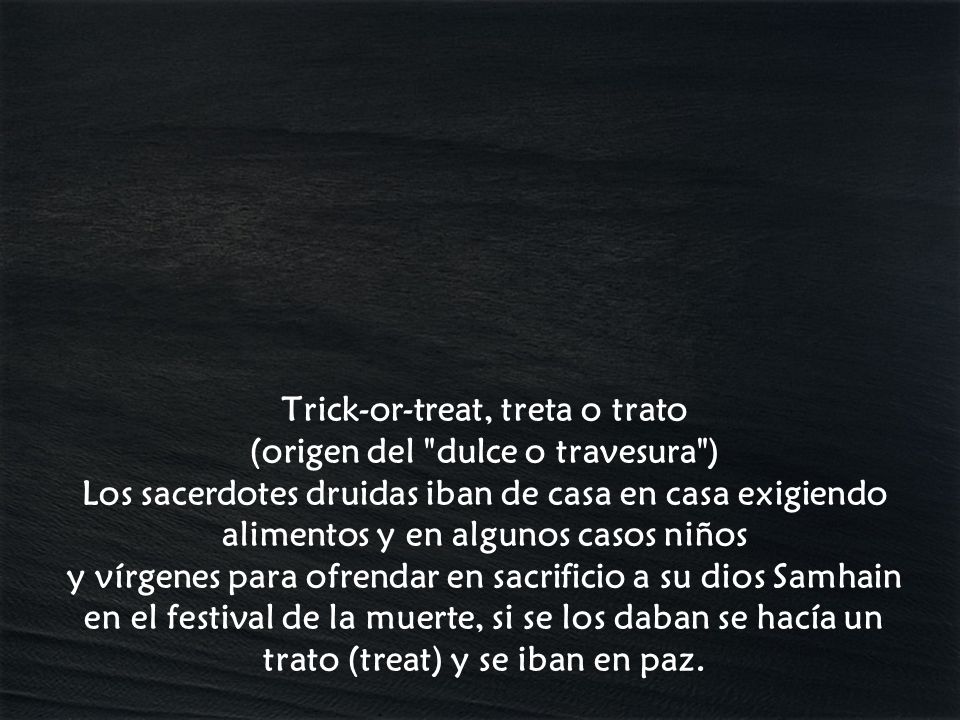 Trick-or-treat, treta o trato (origen del dulce o travesura ) Los sacerdotes druidas iban de casa en casa exigiendo alimentos y en algunos casos niños y vírgenes para ofrendar en sacrificio a su dios Samhain en el festival de la muerte, si se los daban se hacía un trato (treat) y se iban en paz.
