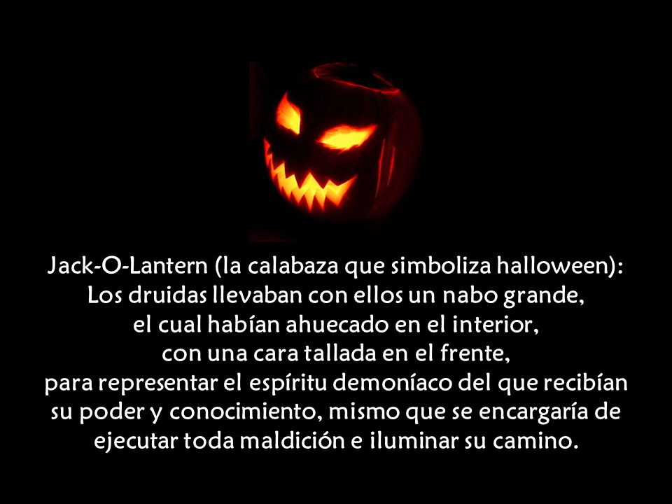 Jack-O-Lantern (la calabaza que simboliza halloween): Los druidas llevaban con ellos un nabo grande, el cual habían ahuecado en el interior, con una cara tallada en el frente, para representar el espíritu demoníaco del que recibían su poder y conocimiento, mismo que se encargaría de ejecutar toda maldición e iluminar su camino.