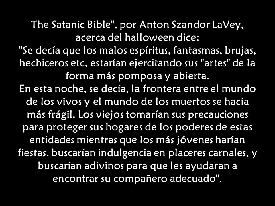 The Satanic Bible , por Anton Szandor LaVey, acerca del halloween dice: Se decía que los malos espíritus, fantasmas, brujas, hechiceros etc, estarían ejercitando sus artes de la forma más pomposa y abierta.