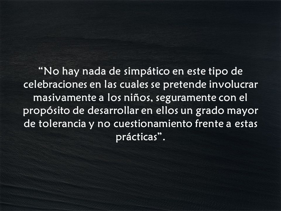 No hay nada de simpático en este tipo de celebraciones en las cuales se pretende involucrar masivamente a los niños, seguramente con el propósito de desarrollar en ellos un grado mayor de tolerancia y no cuestionamiento frente a estas prácticas .