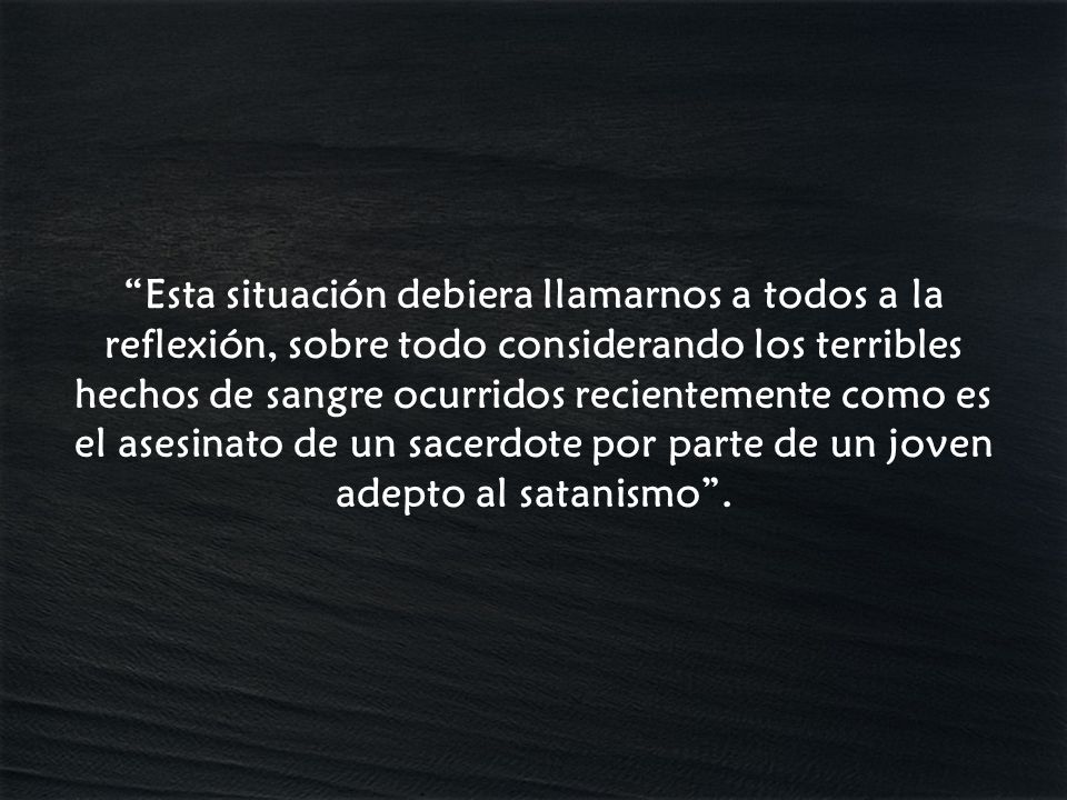 Esta situación debiera llamarnos a todos a la reflexión, sobre todo considerando los terribles hechos de sangre ocurridos recientemente como es el asesinato de un sacerdote por parte de un joven adepto al satanismo .