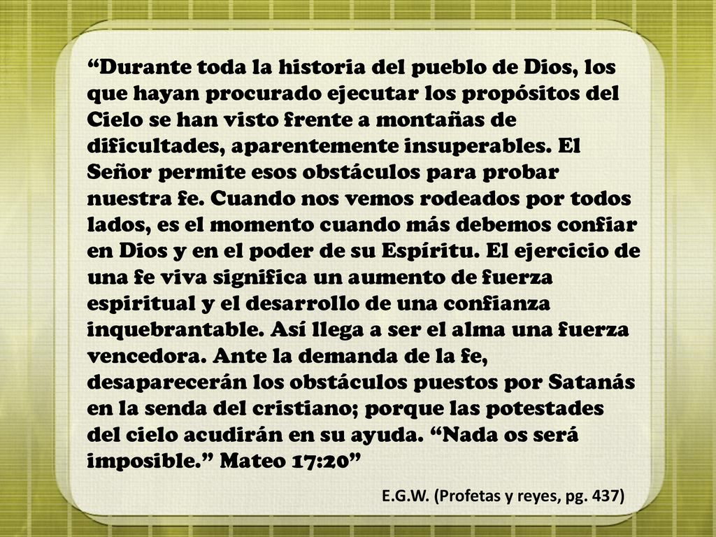 Durante toda la historia del pueblo de Dios, los que hayan procurado ejecutar los propósitos del Cielo se han visto frente a montañas de dificultades, aparentemente insuperables. El Señor permite esos obstáculos para probar nuestra fe. Cuando nos vemos rodeados por todos lados, es el momento cuando más debemos confiar en Dios y en el poder de su Espíritu. El ejercicio de una fe viva significa un aumento de fuerza espiritual y el desarrollo de una confianza inquebrantable. Así llega a ser el alma una fuerza vencedora. Ante la demanda de la fe, desaparecerán los obstáculos puestos por Satanás en la senda del cristiano; porque las potestades del cielo acudirán en su ayuda. Nada os será imposible. Mateo 17:20
